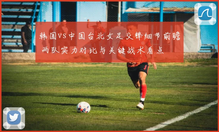 韩国vs中国台北女足交锋细节前瞻 两队实力对比与关键战术看点