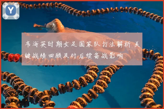 韦海英时期女足国家队打法解析 关键战绩回顾及对后续备战影响