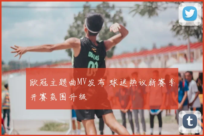 欧冠主题曲MV发布 球迷热议新赛季开赛氛围升级