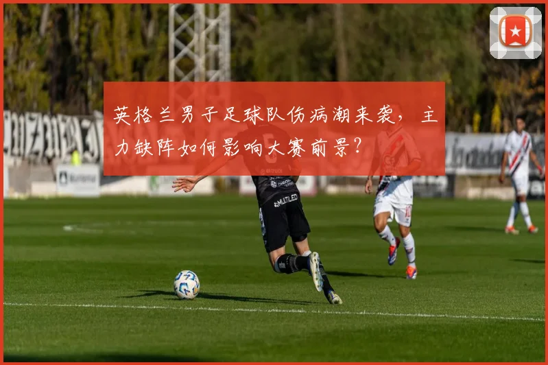 英格兰男子足球队伤病潮来袭，主力缺阵如何影响大赛前景？