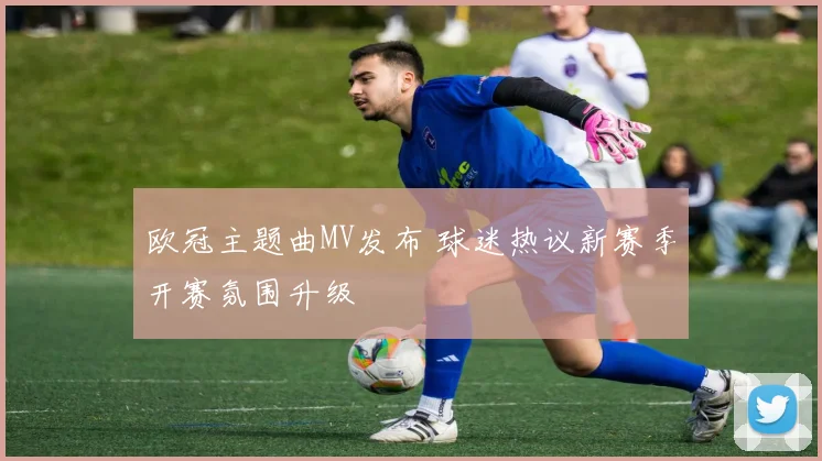欧冠主题曲MV发布 球迷热议新赛季开赛氛围升级