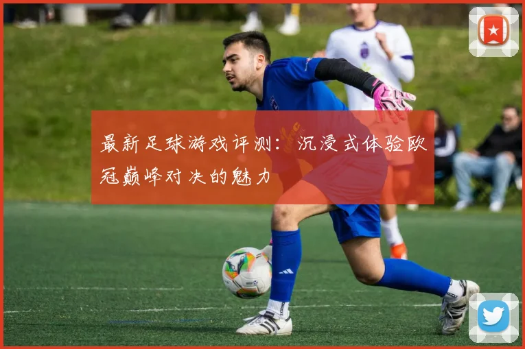 最新足球游戏评测：沉浸式体验欧冠巅峰对决的魅力