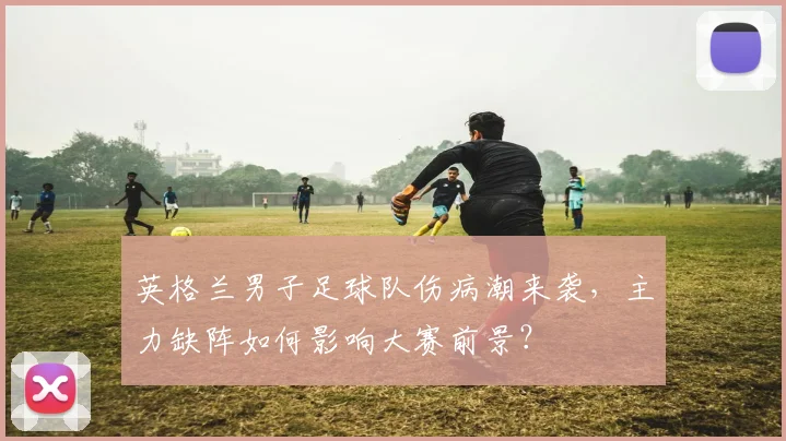 英格兰男子足球队伤病潮来袭，主力缺阵如何影响大赛前景？