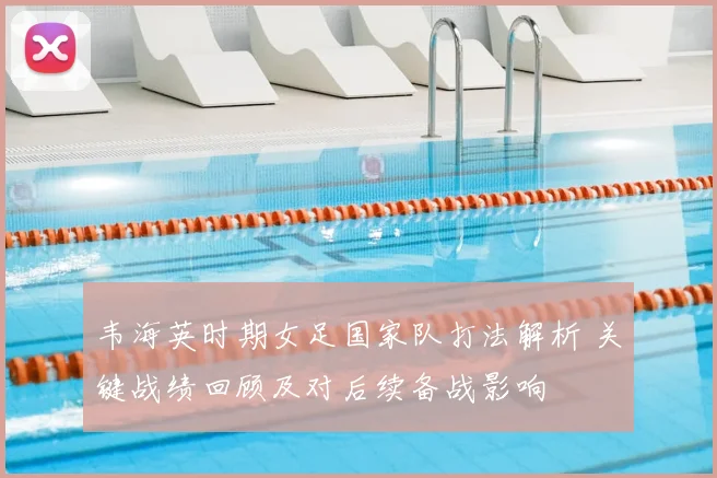 韦海英时期女足国家队打法解析 关键战绩回顾及对后续备战影响