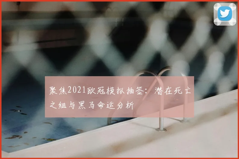 聚焦2021欧冠模拟抽签：潜在死亡之组与黑马命运分析
